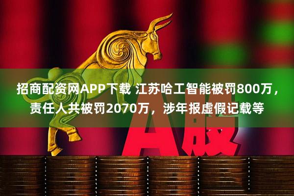 招商配资网APP下载 江苏哈工智能被罚800万，责任人共被罚2070万，涉年报虚假记载等