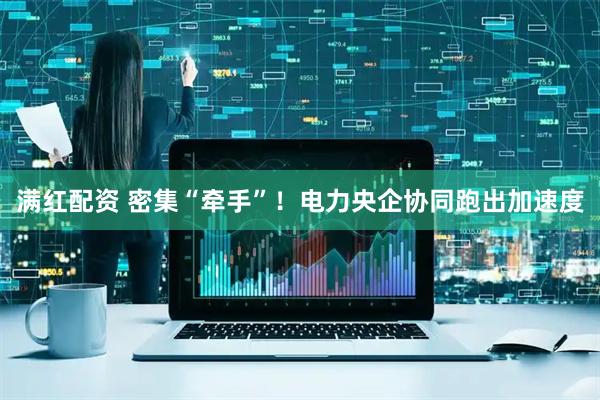 满红配资 密集“牵手”！电力央企协同跑出加速度