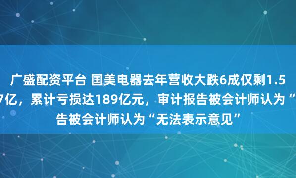 广盛配资平台 国美电器去年营收大跌6成仅剩1.56亿元亏损逾17亿，累计亏损达189亿元，审计报告被会计师认为“无法表示意见”