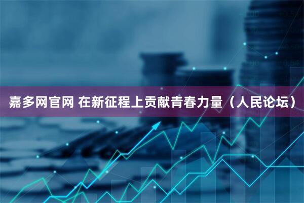 嘉多网官网 在新征程上贡献青春力量（人民论坛）