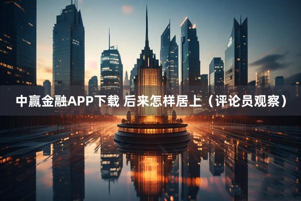 中赢金融APP下载 后来怎样居上（评论员观察）