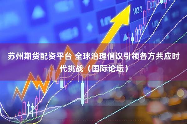 苏州期货配资平台 全球治理倡议引领各方共应时代挑战（国际论坛）