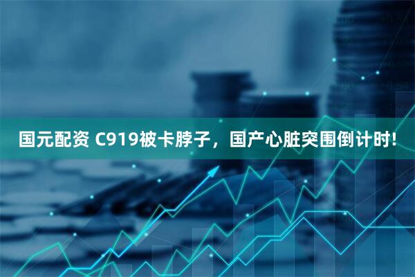 国元配资 C919被卡脖子，国产心脏突围倒计时!