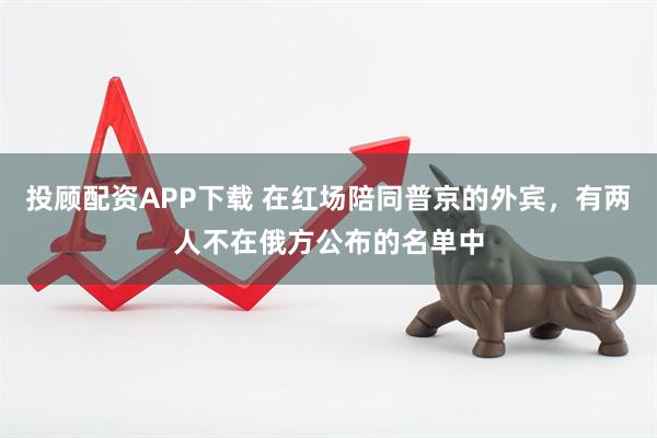 投顾配资APP下载 在红场陪同普京的外宾，有两人不在俄方公布的名单中