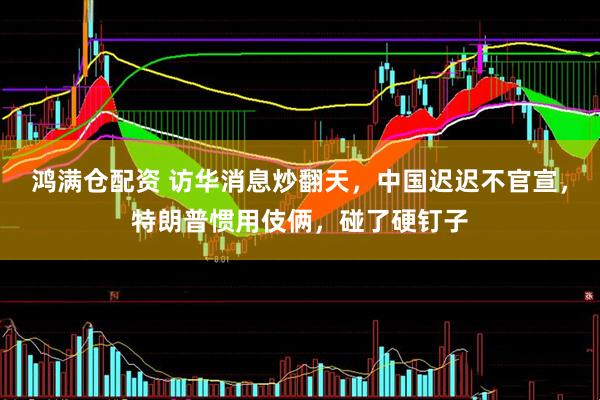 鸿满仓配资 访华消息炒翻天，中国迟迟不官宣，特朗普惯用伎俩，碰了硬钉子