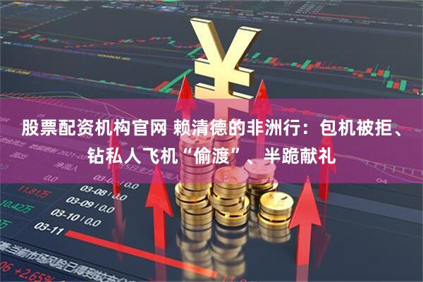 股票配资机构官网 赖清德的非洲行：包机被拒、钻私人飞机“偷渡”、半跪献礼