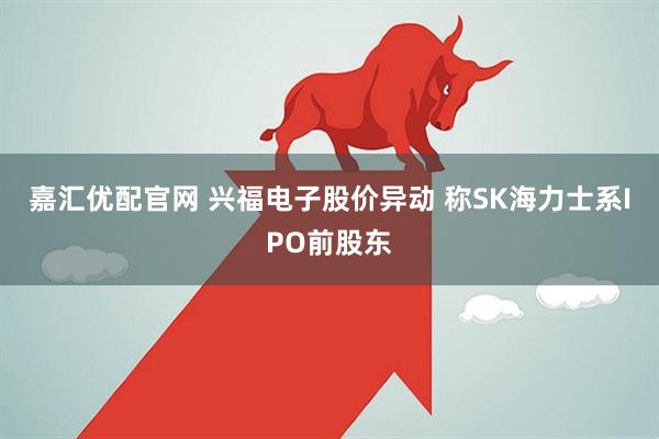 嘉汇优配官网 兴福电子股价异动 称SK海力士系IPO前股东