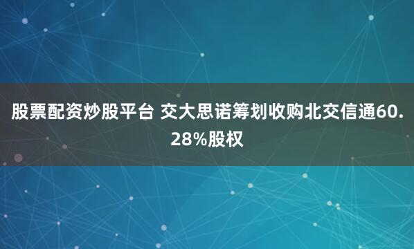 股票配资炒股平台 交大思诺筹划收购北交信通60.28%股权