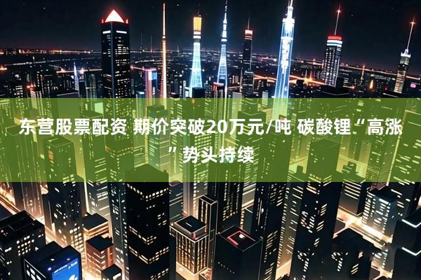 东营股票配资 期价突破20万元/吨 碳酸锂“高涨”势头持续