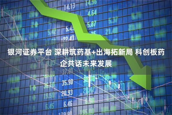 银河证券平台 深耕筑药基+出海拓新局 科创板药企共话未来发展