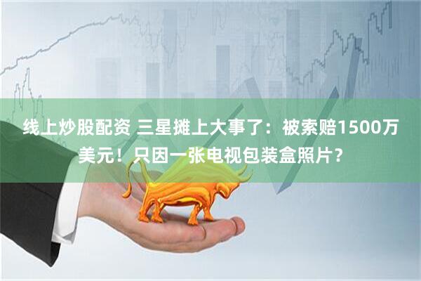 线上炒股配资 三星摊上大事了：被索赔1500万美元！只因一张电视包装盒照片？