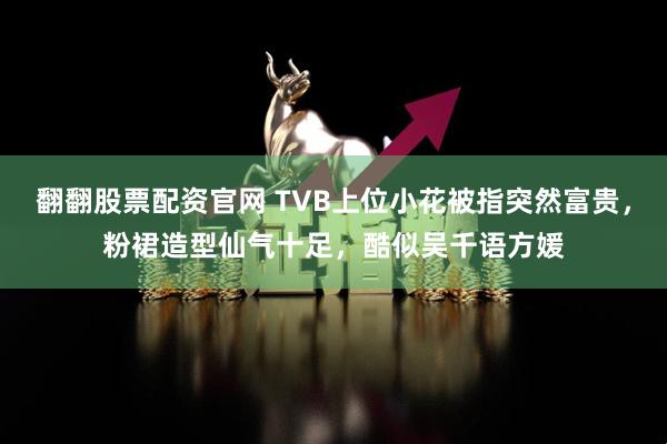 翻翻股票配资官网 TVB上位小花被指突然富贵，粉裙造型仙气十足，酷似吴千语方媛